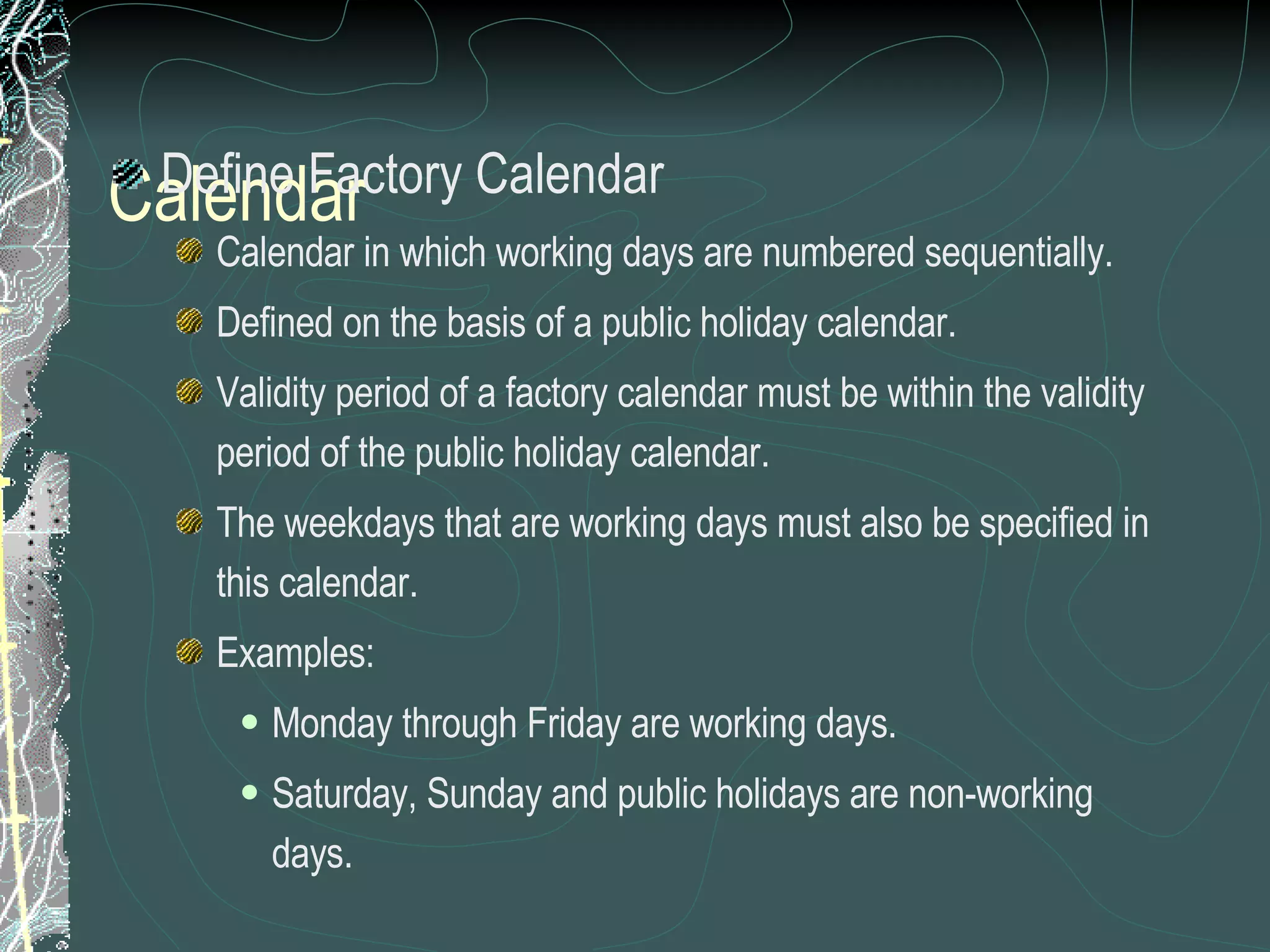 Calendar Define Factory Calendar Calendar in which working days are numbered sequentially. Defined on the basis of a public holiday calendar.  Validity period of a factory calendar must be within the validity period of the public holiday calendar.  The weekdays that are working days must also be specified in this calendar. Examples: Monday through Friday are working days.  Saturday, Sunday and public holidays are non-working days.  