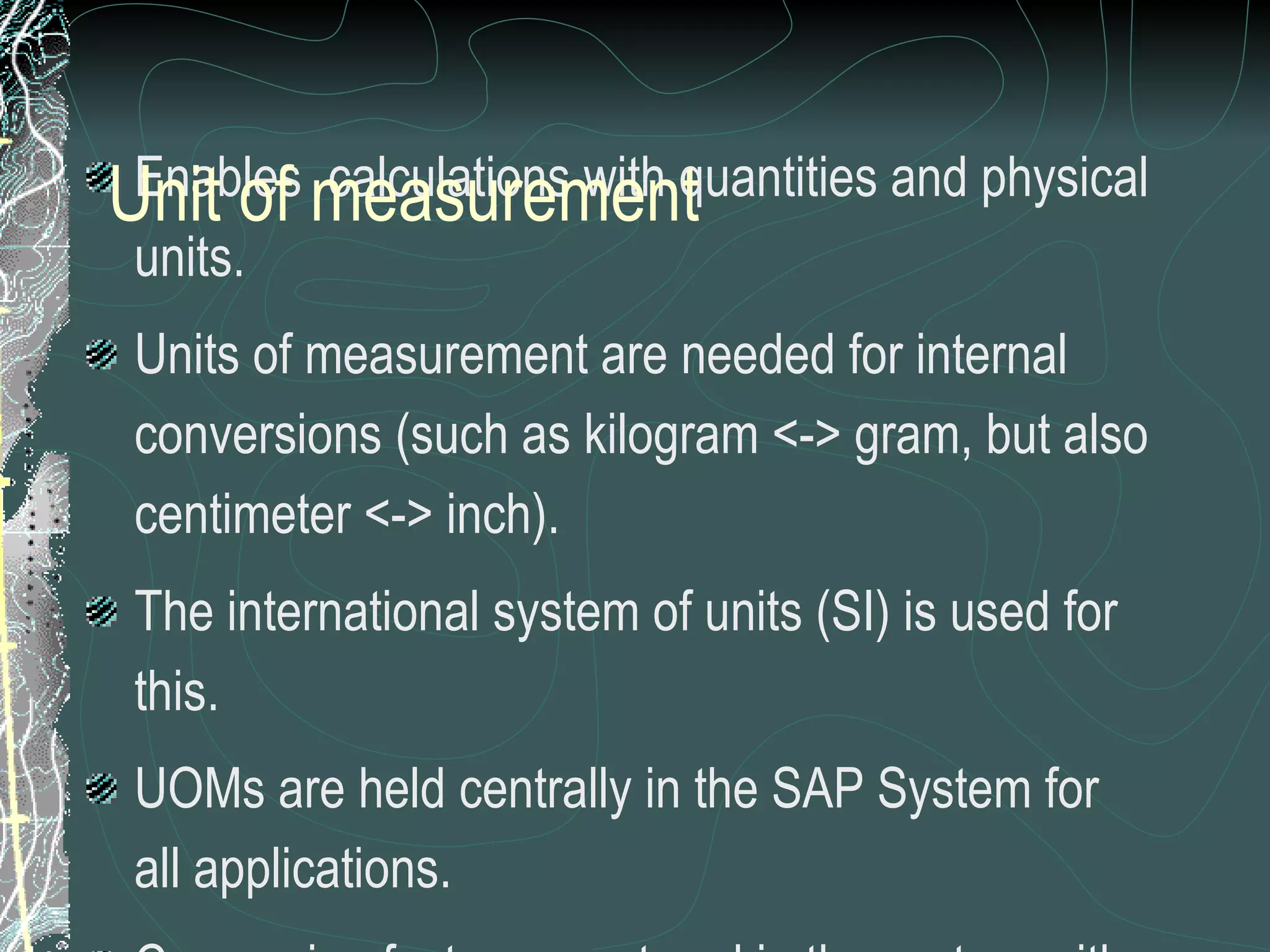 Enables  calculations with quantities and physical units. Units of measurement are needed for internal conversions (such as kilogram <-> gram, but also centimeter <-> inch). The international system of units (SI) is used for this. UOMs are held centrally in the SAP System for all applications.  Conversion factors are stored in the system with a unique internal key.  Unit of measurement can be created according to requirements. CAUTION:   Extra care to be taken for any creation as this global setting can affect the whole system performance Unit of measurement 
