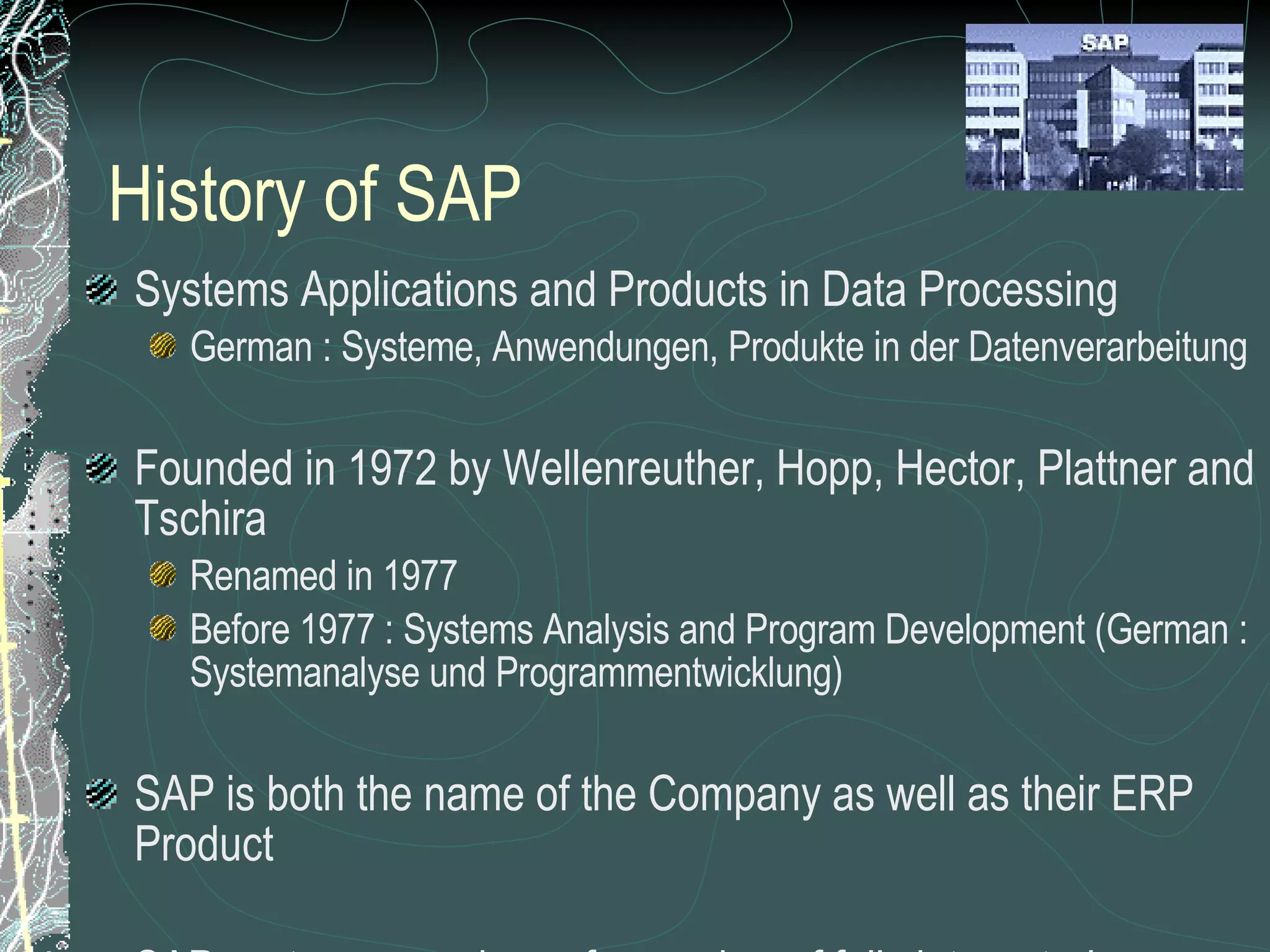 History of SAP Systems Applications and Products in Data Processing German : Systeme, Anwendungen, Produkte in der Datenverarbeitung Founded in 1972 by Wellenreuther, Hopp, Hector, Plattner and Tschira Renamed in 1977 Before 1977 : Systems Analysis and Program Development (German : Systemanalyse und Programmentwicklung) SAP is both the name of the Company as well as their ERP Product SAP system comprises of a number of fully integrated modules, which covers virtually every aspect of the business Three systems developed : R/1, R/2, R/3 