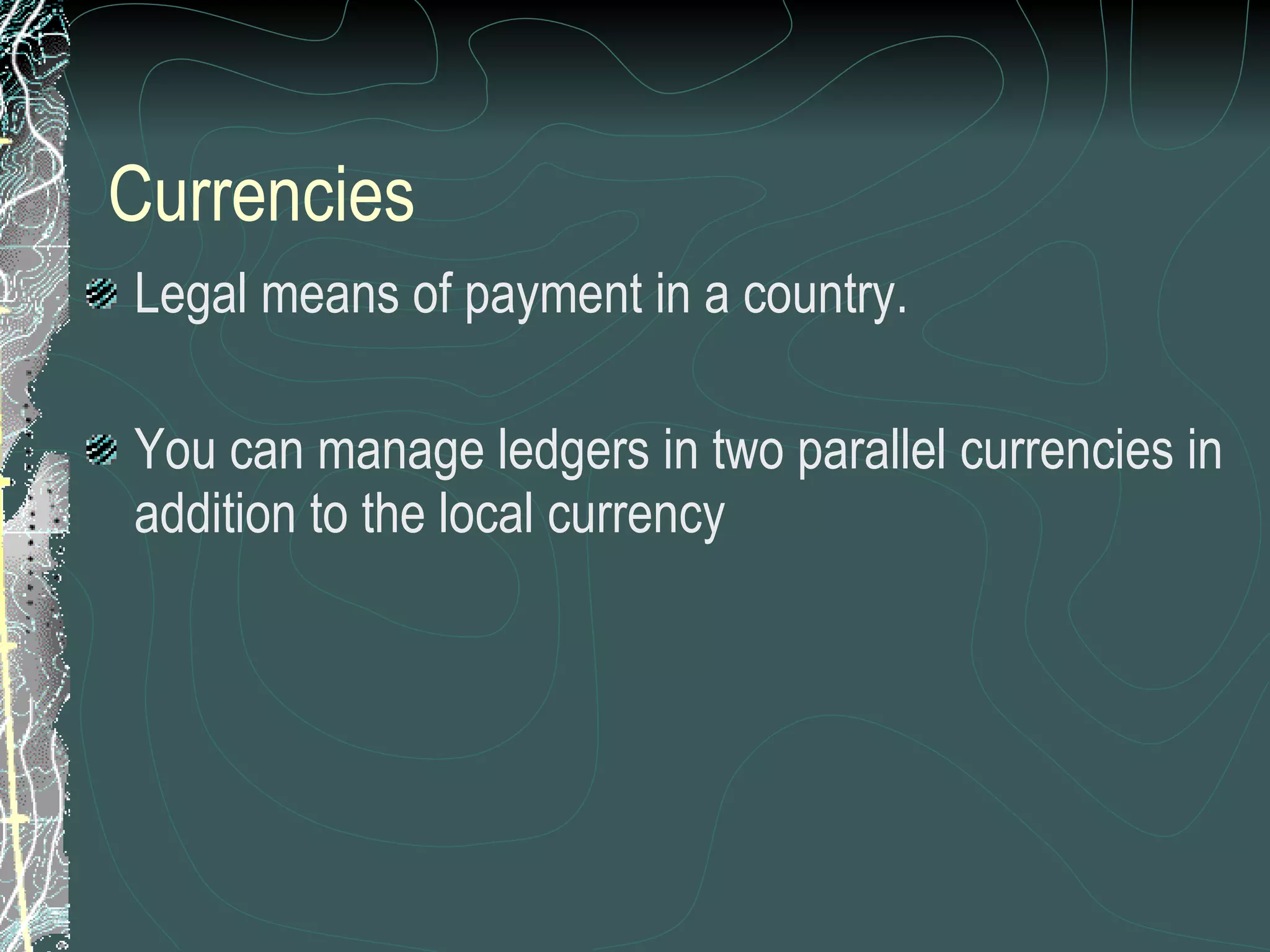 Currencies Legal means of payment in a country.  You can manage ledgers in two parallel currencies in addition to the local currency 