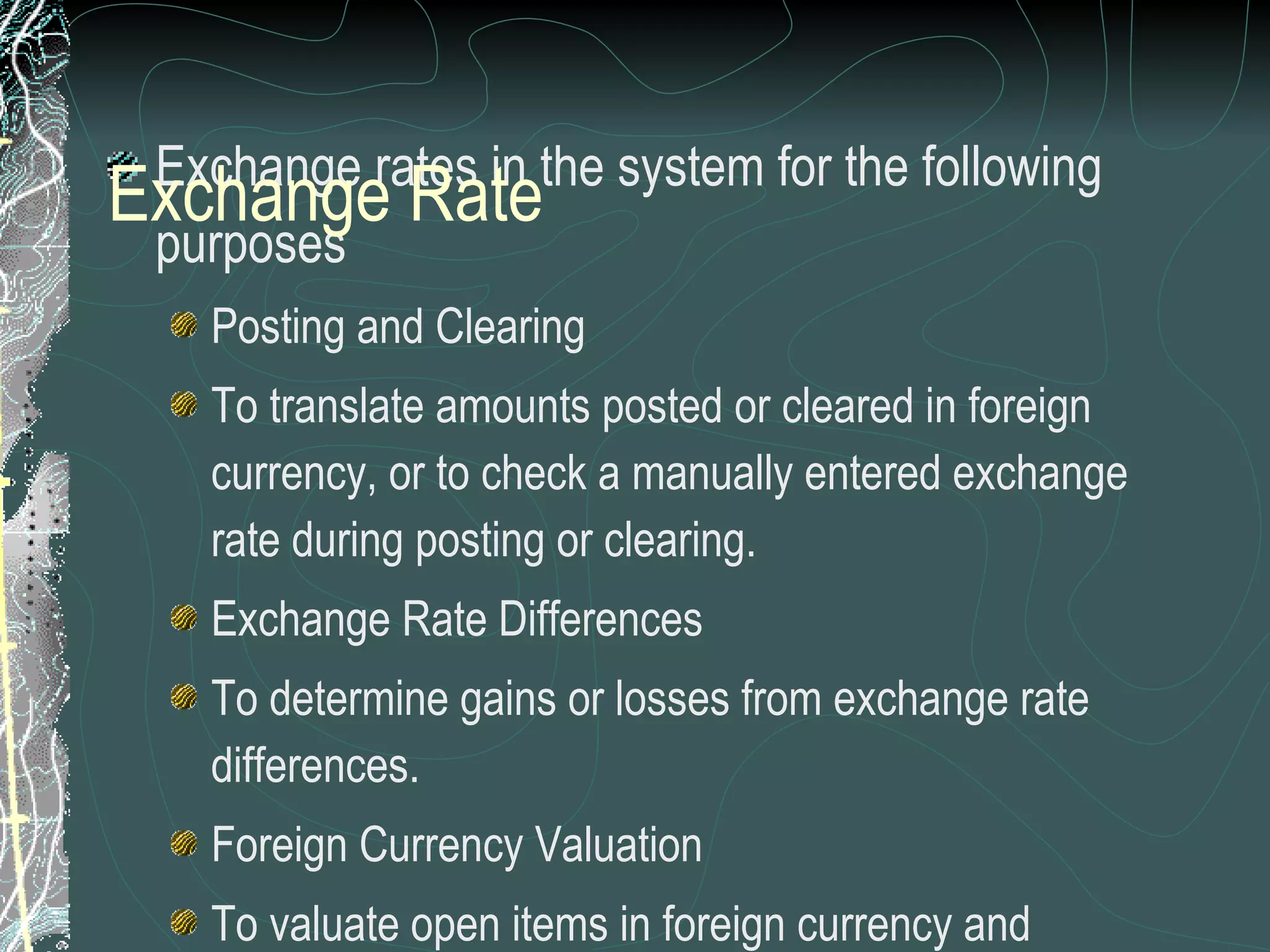 Exchange rates in the system for the following purposes Posting and Clearing To translate amounts posted or cleared in foreign currency, or to check a manually entered exchange rate during posting or clearing.  Exchange Rate Differences To determine gains or losses from exchange rate differences. Foreign Currency Valuation To valuate open items in foreign currency and foreign currency balance sheet accounts as part of the closing operations.  Valuation of Purchase Documents, Sales documents  and Commitments Exchange rates maintained for  a exchange rate type for an effective date between two currencies Exchange Rate 