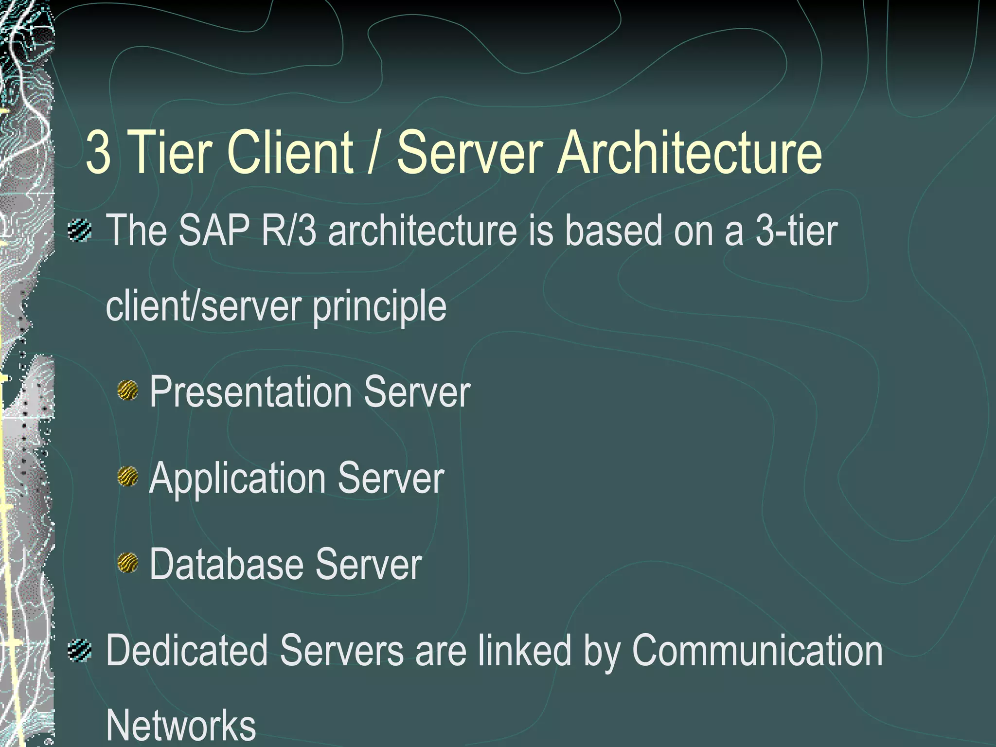 3 Tier Client / Server Architecture The SAP R/3 architecture is based on a 3-tier client/server principle Presentation Server Application Server Database Server Dedicated Servers are linked by Communication Networks Perform tasks without sacrificing data integration and processes within the system, as a whole 