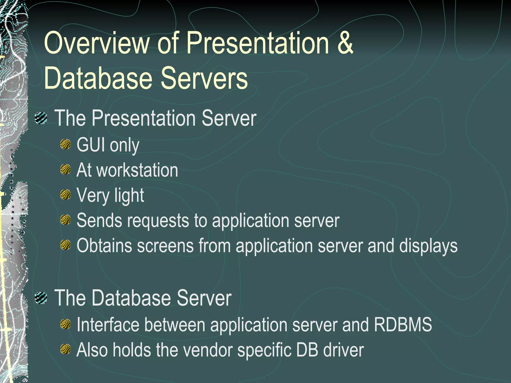 Overview of Presentation & Database Servers The Presentation Server GUI only At workstation Very light Sends requests to application server Obtains screens from application server and displays The Database Server Interface between application server and RDBMS Also holds the vendor specific DB driver 