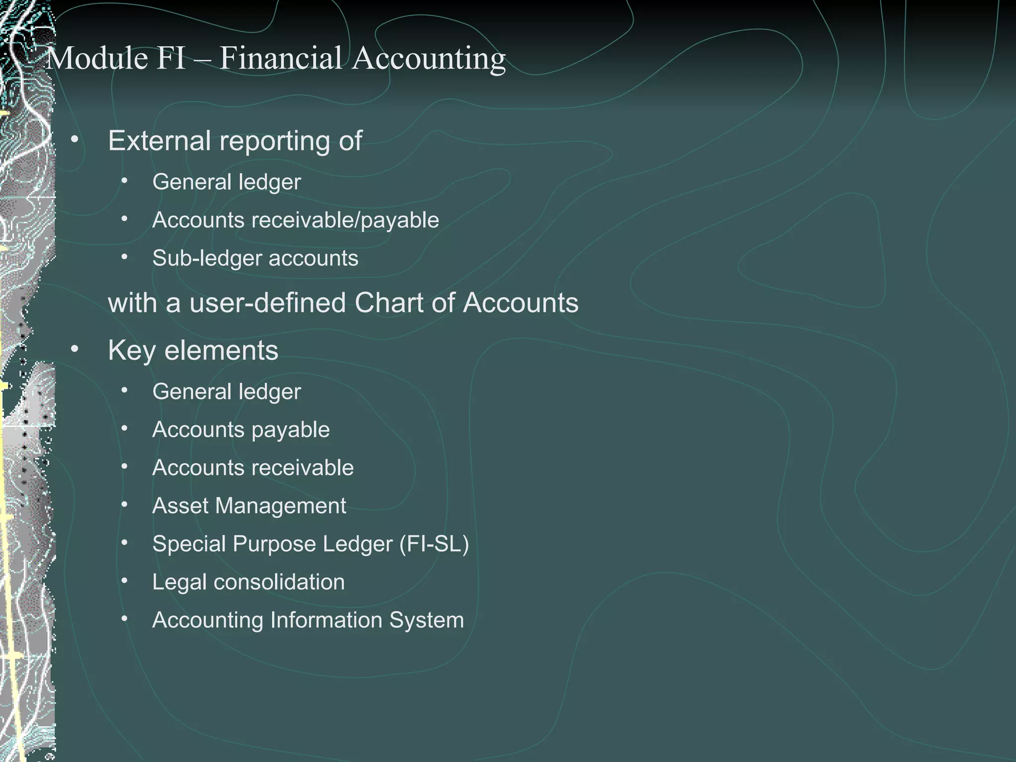 External reporting of  General ledger Accounts receivable/payable Sub-ledger accounts  with a user-defined Chart of Accounts Key elements General ledger Accounts payable Accounts receivable Asset Management  Special Purpose Ledger (FI-SL) Legal consolidation Accounting Information System Module FI – Financial Accounting 