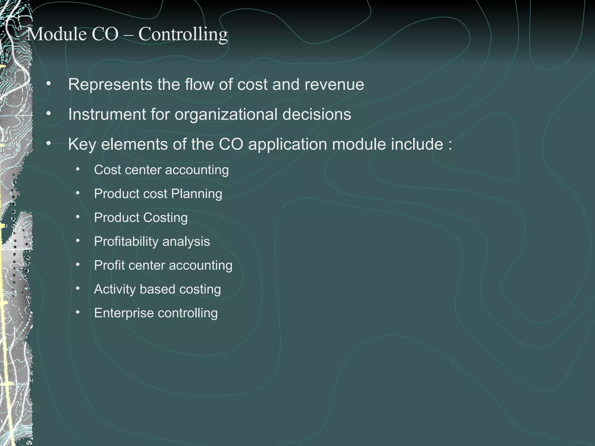 Represents the flow of cost and revenue Instrument for organizational decisions Key elements of the CO application module include : Cost center accounting Product cost Planning  Product Costing  Profitability analysis Profit center accounting Activity based costing Enterprise controlling Module CO – Controlling 
