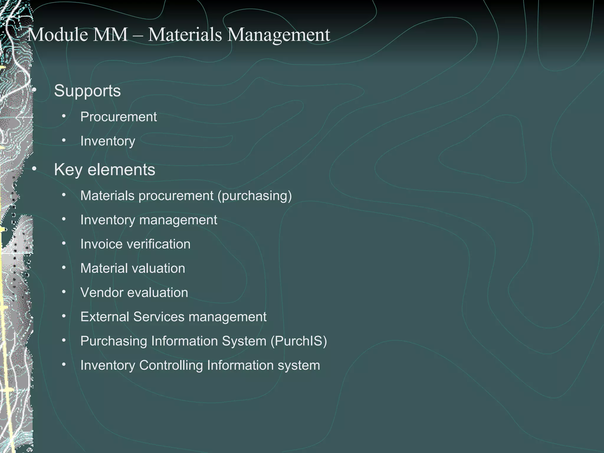 Supports  Procurement  Inventory  Key elements  Materials procurement (purchasing) Inventory management Invoice verification Material valuation Vendor evaluation External Services management Purchasing Information System (PurchIS)  Inventory Controlling Information system Module MM – Materials Management 