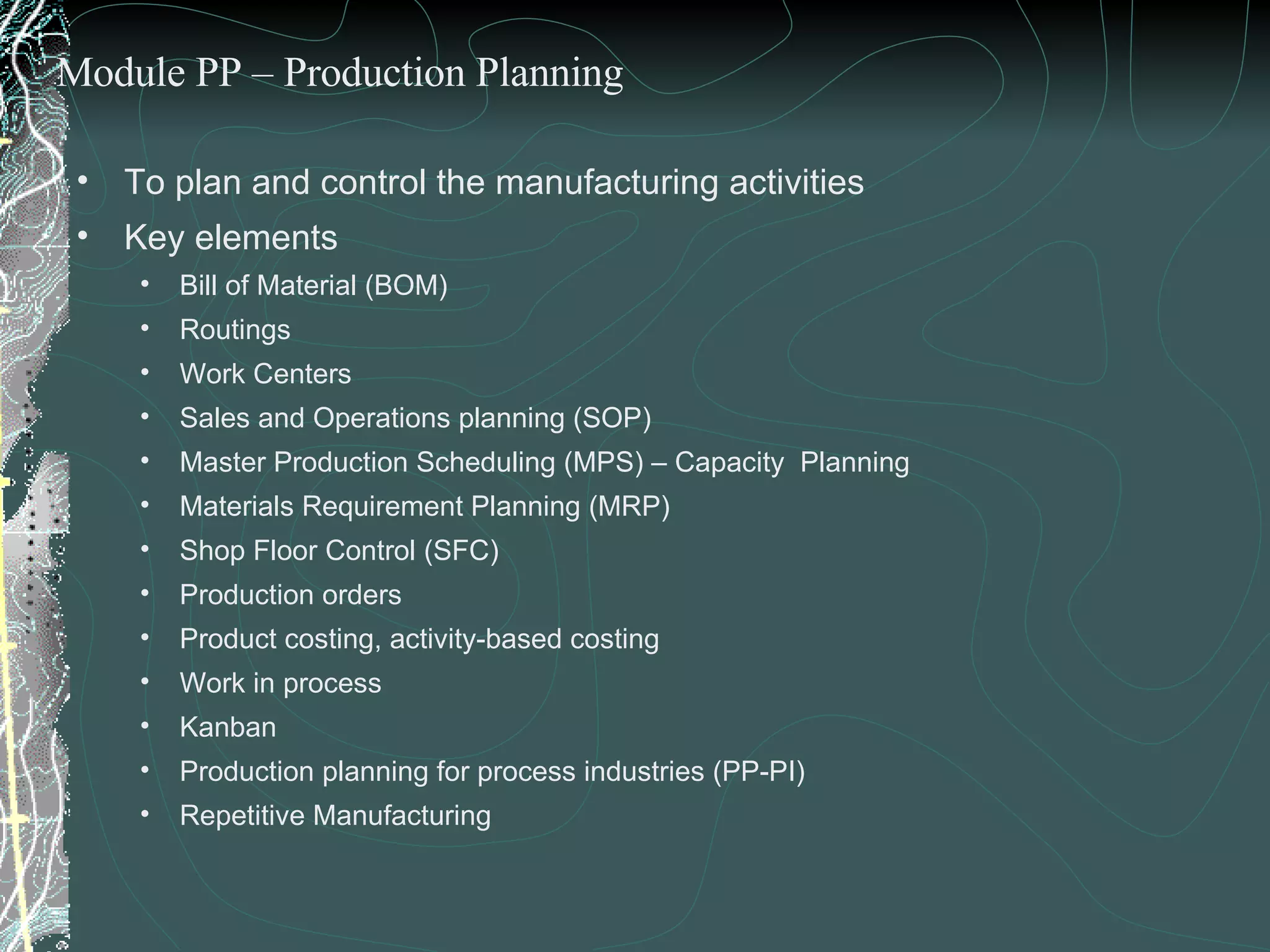 To plan and control the manufacturing activities Key elements  Bill of Material (BOM) Routings Work Centers Sales and Operations planning (SOP) Master Production Scheduling (MPS) – Capacity  Planning Materials Requirement Planning (MRP) Shop Floor Control (SFC) Production orders Product costing, activity-based costing Work in process  Kanban Production planning for process industries (PP-PI) Repetitive Manufacturing  Module PP – Production Planning 