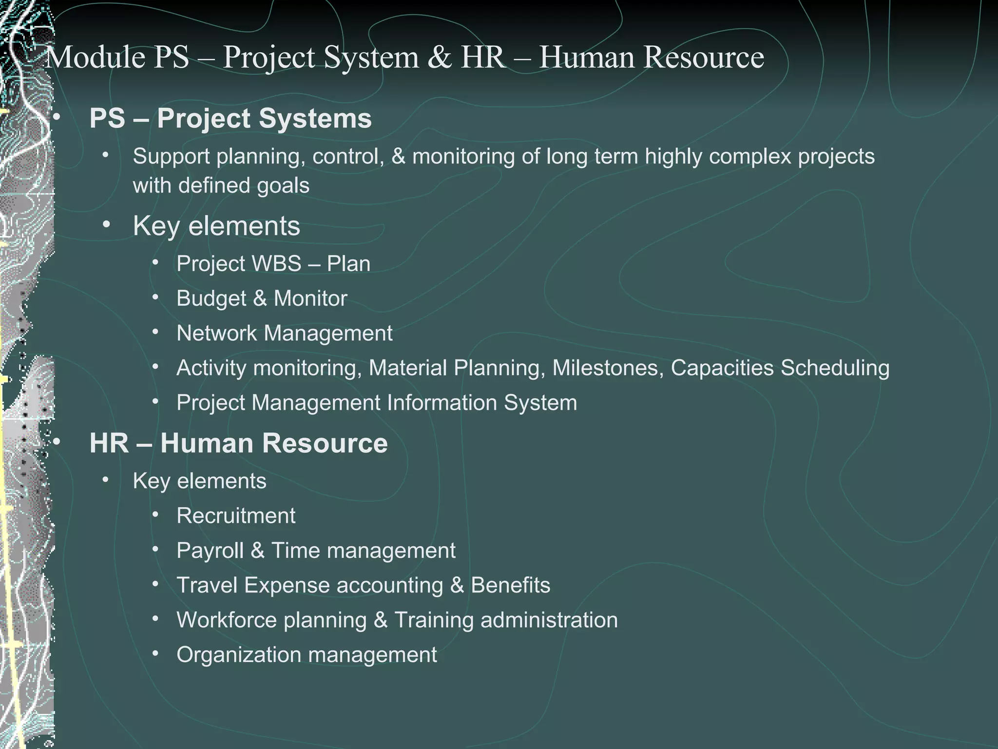 PS – Project Systems Support planning, control, & monitoring of long term highly complex projects with defined goals Key elements  Project WBS – Plan Budget & Monitor Network Management  Activity monitoring, Material Planning, Milestones, Capacities Scheduling Project Management Information System HR – Human Resource Key elements Recruitment Payroll & Time management Travel Expense accounting & Benefits Workforce planning & Training administration Organization management Module PS – Project System & HR – Human Resource 
