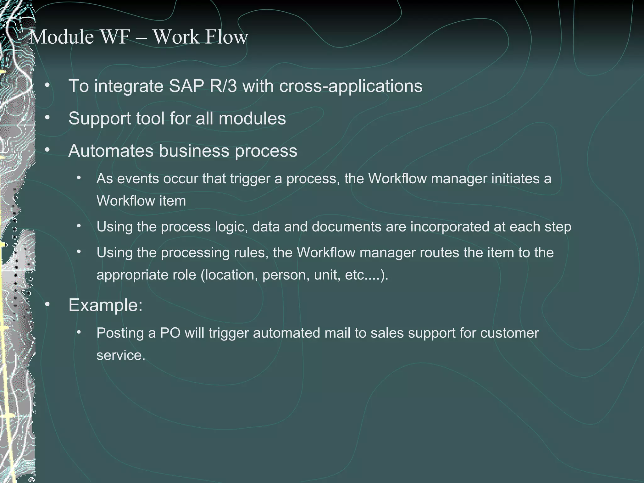 To integrate SAP R/3 with cross-applications Support tool for all modules Automates business process  As events occur that trigger a process, the Workflow manager initiates a Workflow item Using the process logic, data and documents are incorporated at each step Using the processing rules, the Workflow manager routes the item to the appropriate role (location, person, unit, etc....). Example:  Posting a PO will trigger automated mail to sales support for customer service. Module WF – Work Flow 