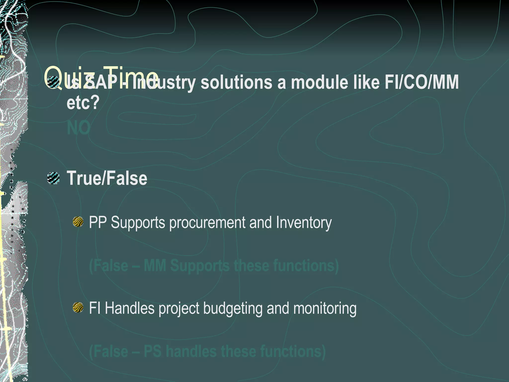 Quiz Time Is SAP - Industry solutions a module like FI/CO/MM etc? NO True/False PP Supports procurement and Inventory  (False – MM Supports these functions) FI Handles project budgeting and monitoring (False – PS handles these functions) WF management is a support tool for all modules (True) 