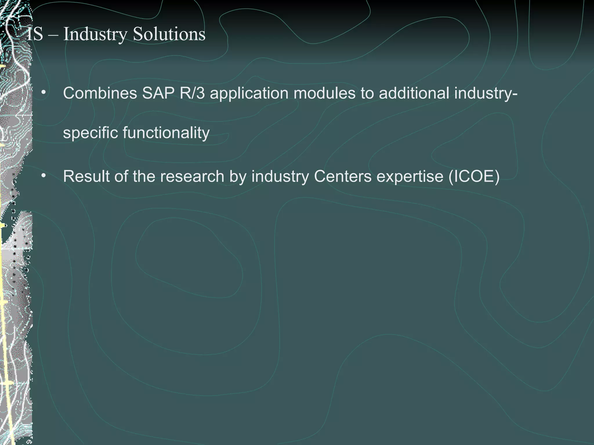 Combines SAP R/3 application modules to additional industry-specific functionality Result of the research by industry Centers expertise (ICOE) IS – Industry Solutions 