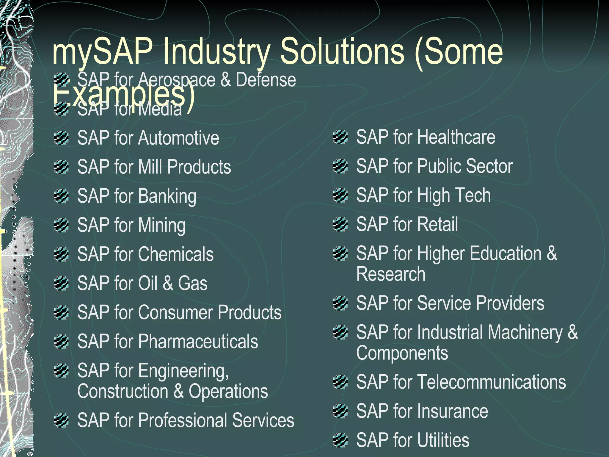 mySAP Industry Solutions (Some Examples) SAP for Aerospace & Defense SAP for Media SAP for Automotive SAP for Mill Products SAP for Banking SAP for Mining SAP for Chemicals SAP for Oil & Gas SAP for Consumer Products SAP for Pharmaceuticals SAP for Engineering, Construction & Operations SAP for Professional Services SAP for Healthcare SAP for Public Sector SAP for High Tech SAP for Retail SAP for Higher Education & Research SAP for Service Providers SAP for Industrial Machinery & Components SAP for Telecommunications SAP for Insurance SAP for Utilities 