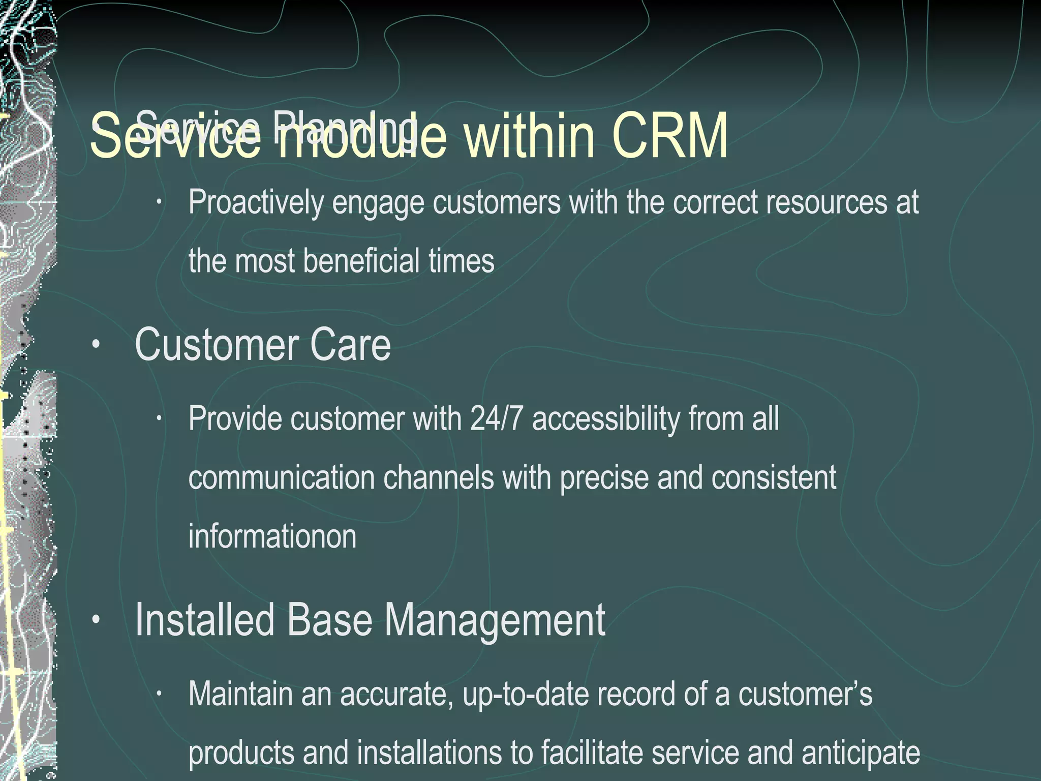 Service module within CRM   Service Planning Proactively engage customers with the correct resources at the most beneficial times Customer Care Provide customer with 24/7 accessibility from all communication channels with precise and consistent informationon Installed Base Management Maintain an accurate, up-to-date record of a customer’s products and installations to facilitate service and anticipate customer requirements 