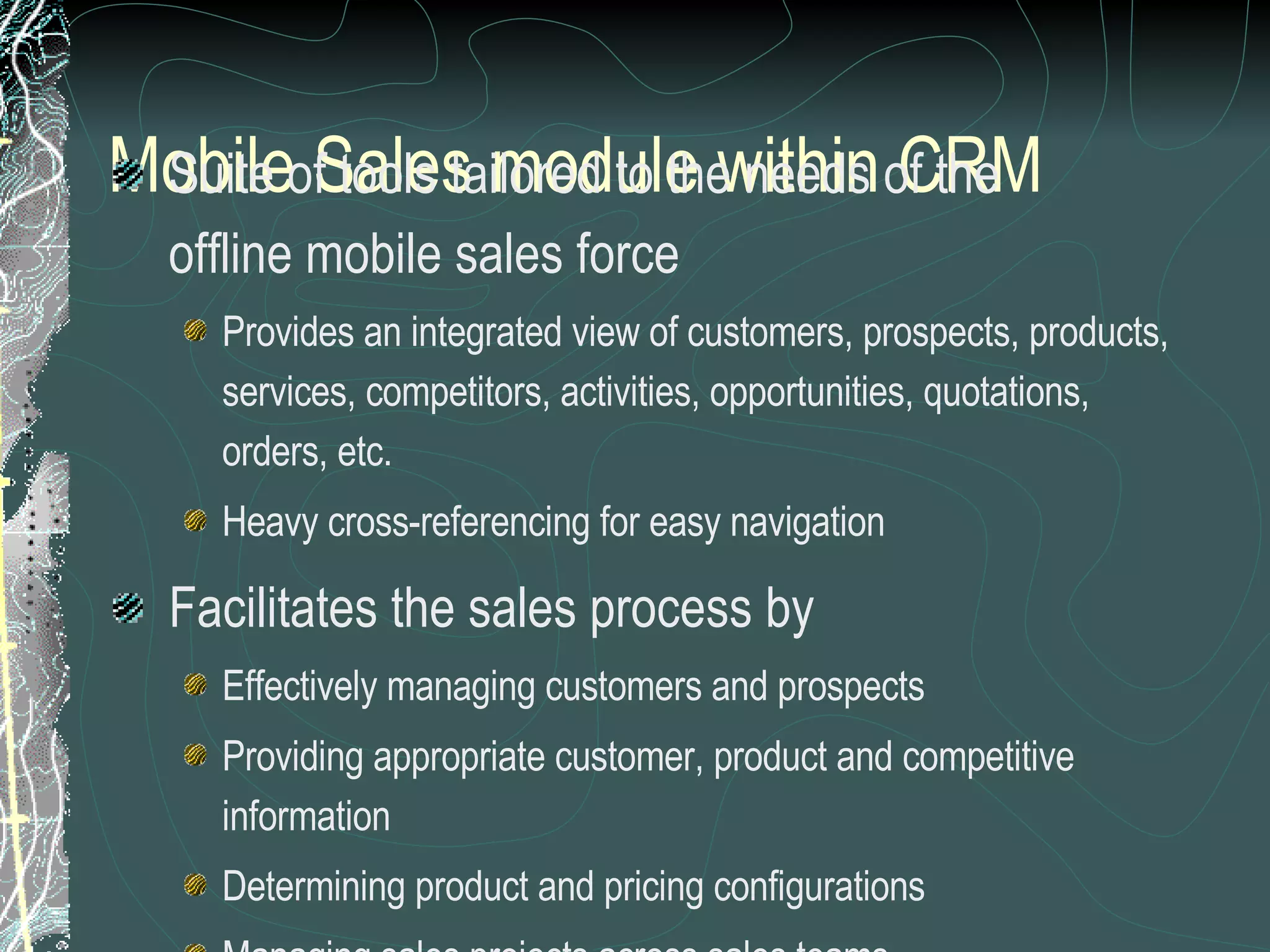 Mobile Sales module within CRM Suite of tools tailored to the needs of the  offline mobile sales force Provides an integrated view of customers, prospects, products,  services, competitors, activities, opportunities, quotations,  orders, etc. Heavy cross-referencing for easy navigation Facilitates the sales process by Effectively managing customers and prospects Providing appropriate customer, product and competitive information Determining product and pricing configurations Managing sales projects across sales teams Generating presentation and proposals 