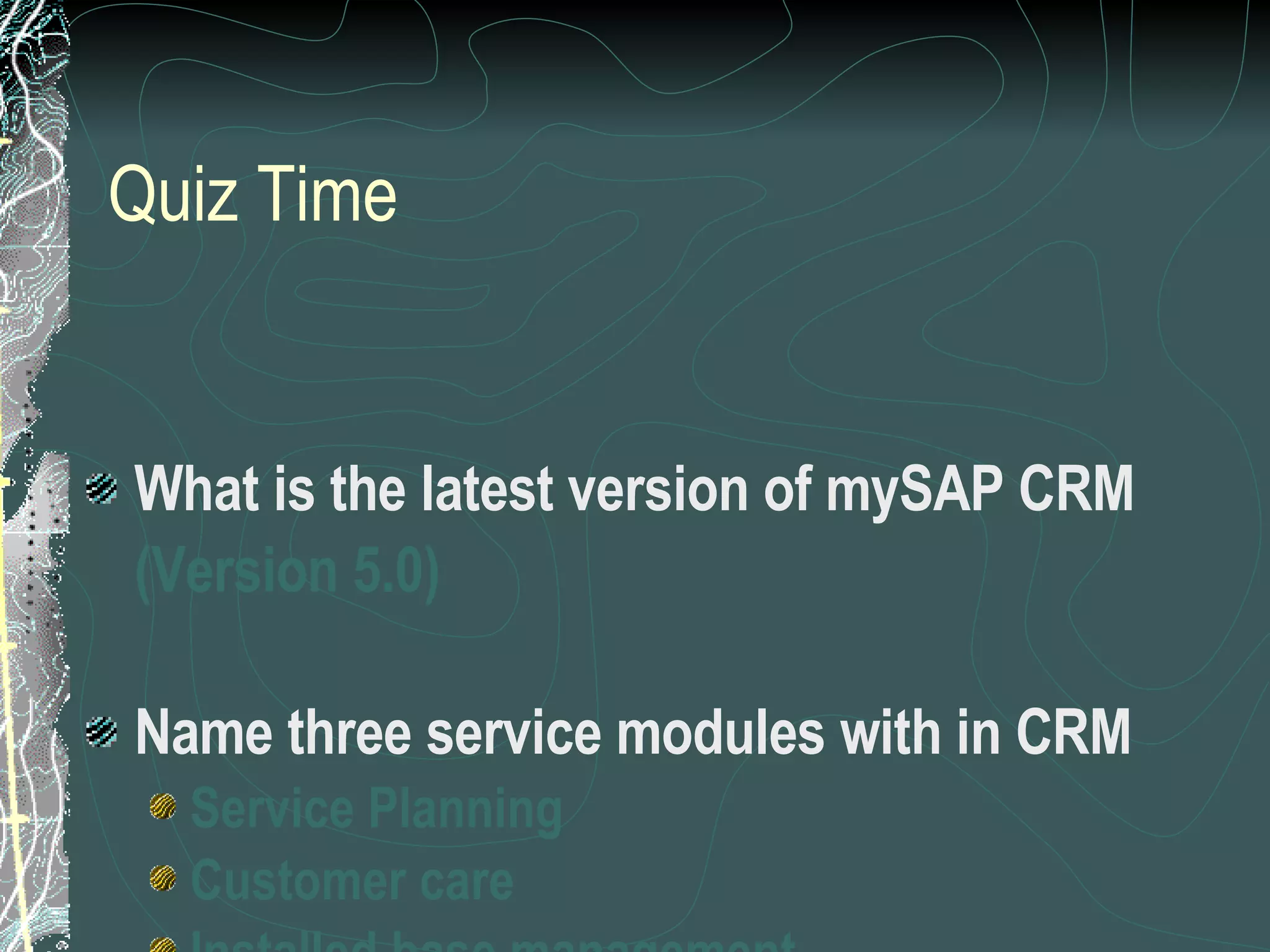 Quiz Time What is the latest version of mySAP CRM (Version 5.0) Name three service modules with in CRM Service Planning Customer care Installed base management 