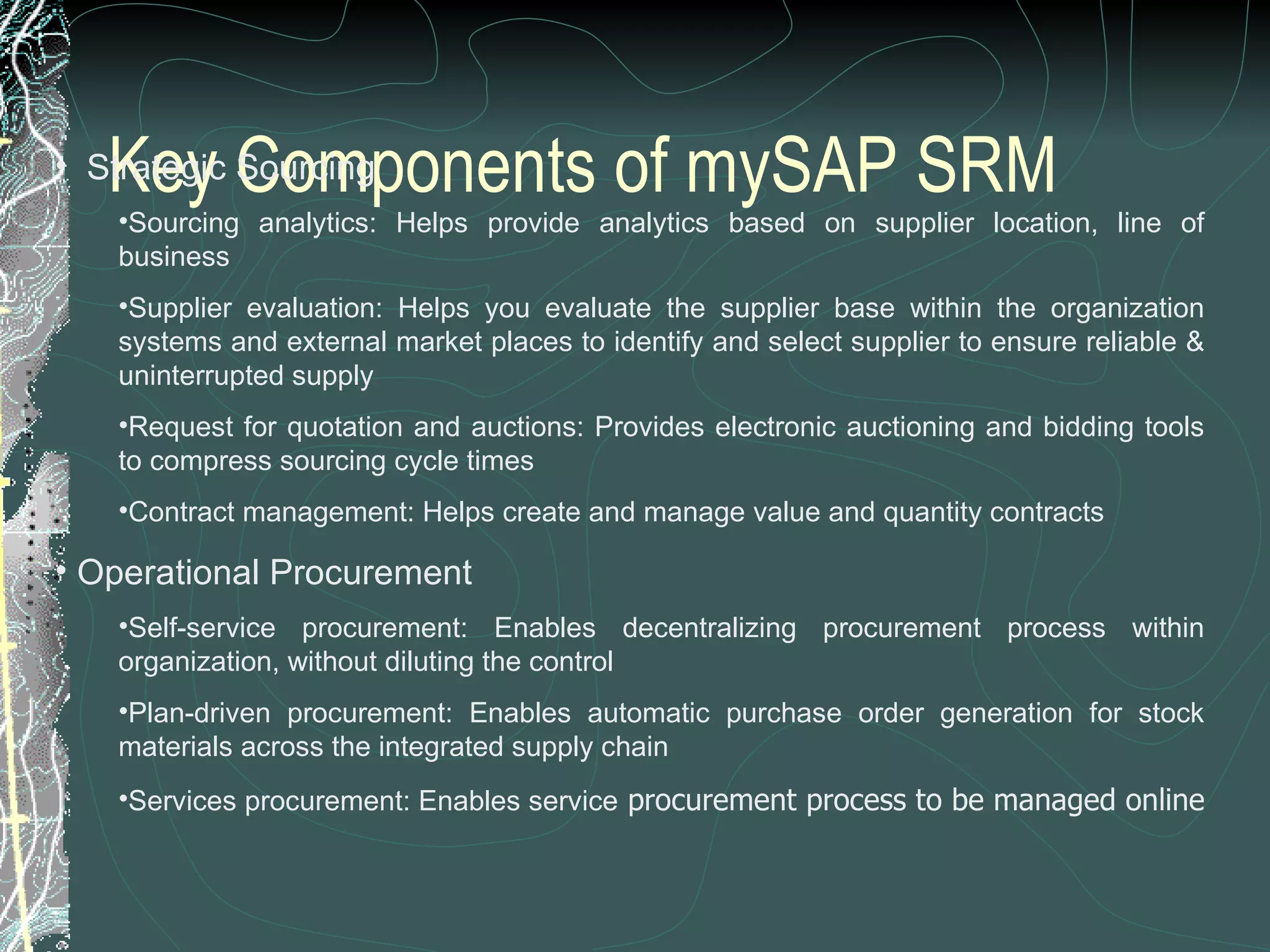 Key Components of mySAP SRM    Strategic Sourcing Sourcing analytics: Helps provide analytics based on supplier location, line of business  Supplier evaluation: Helps you evaluate the supplier base within the organization systems and external market places to identify and select supplier to ensure reliable & uninterrupted supply  Request for quotation and auctions: Provides electronic auctioning and bidding tools to compress sourcing cycle times  Contract management: Helps create and manage value and quantity contracts    Operational Procurement Self-service procurement: Enables decentralizing procurement process within organization, without diluting the control  Plan-driven procurement: Enables automatic purchase order generation for stock materials across the integrated supply chain  Services procurement: Enables service  procurement process to be managed online  