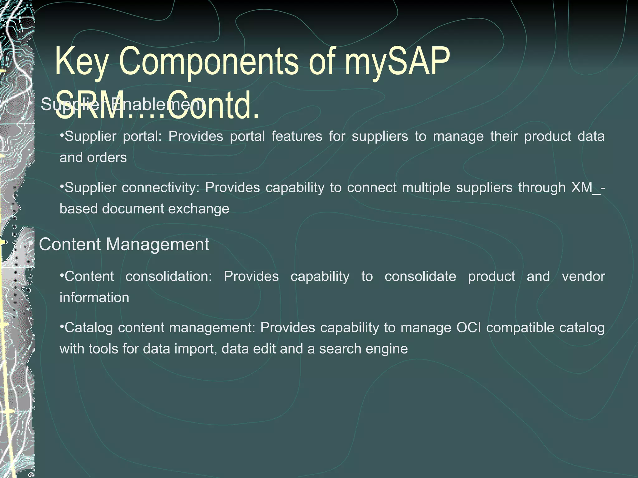 Key Components of mySAP SRM….Contd.    Supplier Enablement Supplier portal: Provides portal features for suppliers to manage their product data and orders  Supplier connectivity: Provides capability to connect multiple suppliers through XM_-based document exchange  Content Management Content consolidation: Provides capability to consolidate product and vendor information  Catalog content management: Provides capability to manage OCI compatible catalog with tools for data import, data edit and a search engine 