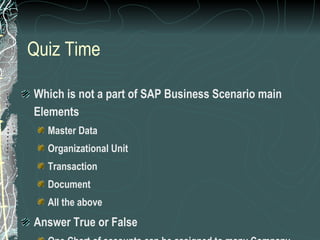 Quiz Time Which is not a part of SAP Business Scenario main Elements Master Data Organizational Unit Transaction Document All the above Answer True or False One Chart of accounts can be assigned to many Company Codes A plant can be assigned to many Company codes 