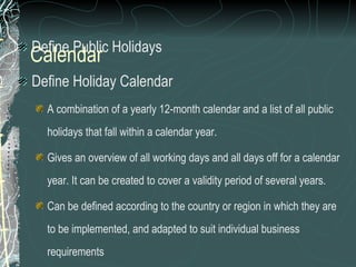 Define Public Holidays Define Holiday Calendar A combination of a yearly 12-month calendar and a list of all public holidays that fall within a calendar year. Gives an overview of all working days and all days off for a calendar year. It can be created to cover a validity period of several years. Can be defined according to the country or region in which they are to be implemented, and adapted to suit individual business requirements Calendar 