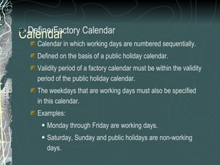 Calendar Define Factory Calendar Calendar in which working days are numbered sequentially. Defined on the basis of a public holiday calendar.  Validity period of a factory calendar must be within the validity period of the public holiday calendar.  The weekdays that are working days must also be specified in this calendar. Examples: Monday through Friday are working days.  Saturday, Sunday and public holidays are non-working days.  