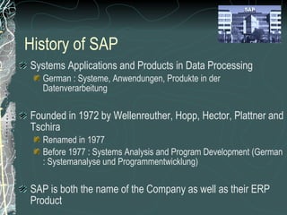 History of SAP Systems Applications and Products in Data Processing German : Systeme, Anwendungen, Produkte in der Datenverarbeitung Founded in 1972 by Wellenreuther, Hopp, Hector, Plattner and Tschira Renamed in 1977 Before 1977 : Systems Analysis and Program Development (German : Systemanalyse und Programmentwicklung) SAP is both the name of the Company as well as their ERP Product SAP system comprises of a number of fully integrated modules, which covers virtually every aspect of the business Three systems developed : R/1, R/2, R/3 