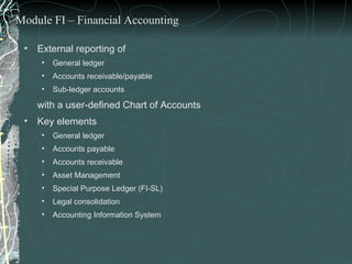 External reporting of  General ledger Accounts receivable/payable Sub-ledger accounts  with a user-defined Chart of Accounts Key elements General ledger Accounts payable Accounts receivable Asset Management  Special Purpose Ledger (FI-SL) Legal consolidation Accounting Information System Module FI – Financial Accounting 