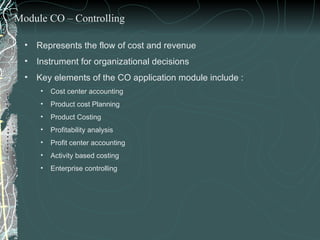 Represents the flow of cost and revenue Instrument for organizational decisions Key elements of the CO application module include : Cost center accounting Product cost Planning  Product Costing  Profitability analysis Profit center accounting Activity based costing Enterprise controlling Module CO – Controlling 