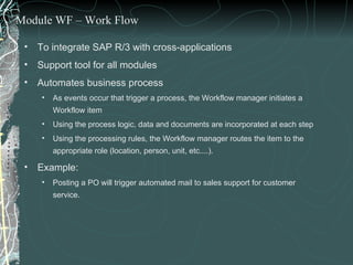 To integrate SAP R/3 with cross-applications Support tool for all modules Automates business process  As events occur that trigger a process, the Workflow manager initiates a Workflow item Using the process logic, data and documents are incorporated at each step Using the processing rules, the Workflow manager routes the item to the appropriate role (location, person, unit, etc....). Example:  Posting a PO will trigger automated mail to sales support for customer service. Module WF – Work Flow 