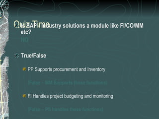Quiz Time Is SAP - Industry solutions a module like FI/CO/MM etc? NO True/False PP Supports procurement and Inventory  (False – MM Supports these functions) FI Handles project budgeting and monitoring (False – PS handles these functions) WF management is a support tool for all modules (True) 