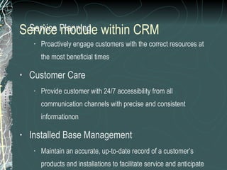 Service module within CRM   Service Planning Proactively engage customers with the correct resources at the most beneficial times Customer Care Provide customer with 24/7 accessibility from all communication channels with precise and consistent informationon Installed Base Management Maintain an accurate, up-to-date record of a customer’s products and installations to facilitate service and anticipate customer requirements 