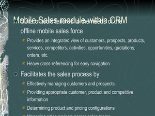Mobile Sales module within CRM Suite of tools tailored to the needs of the  offline mobile sales force Provides an integrated view of customers, prospects, products,  services, competitors, activities, opportunities, quotations,  orders, etc. Heavy cross-referencing for easy navigation Facilitates the sales process by Effectively managing customers and prospects Providing appropriate customer, product and competitive information Determining product and pricing configurations Managing sales projects across sales teams Generating presentation and proposals 