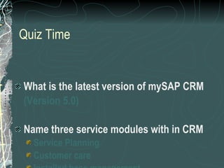 Quiz Time What is the latest version of mySAP CRM (Version 5.0) Name three service modules with in CRM Service Planning Customer care Installed base management 