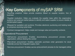 Key Components of mySAP SRM    Strategic Sourcing Sourcing analytics: Helps provide analytics based on supplier location, line of business  Supplier evaluation: Helps you evaluate the supplier base within the organization systems and external market places to identify and select supplier to ensure reliable & uninterrupted supply  Request for quotation and auctions: Provides electronic auctioning and bidding tools to compress sourcing cycle times  Contract management: Helps create and manage value and quantity contracts    Operational Procurement Self-service procurement: Enables decentralizing procurement process within organization, without diluting the control  Plan-driven procurement: Enables automatic purchase order generation for stock materials across the integrated supply chain  Services procurement: Enables service  procurement process to be managed online  