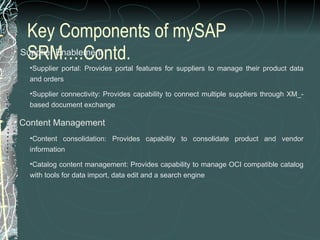 Key Components of mySAP SRM….Contd.    Supplier Enablement Supplier portal: Provides portal features for suppliers to manage their product data and orders  Supplier connectivity: Provides capability to connect multiple suppliers through XM_-based document exchange  Content Management Content consolidation: Provides capability to consolidate product and vendor information  Catalog content management: Provides capability to manage OCI compatible catalog with tools for data import, data edit and a search engine 