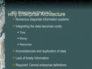 Why Enterprise Architecture Why Enterprise Architecture ? Numerous disparate information systems Integrating the data becomes costly  Time Money Resources Inconsistencies and duplication of data Lack of timely information Required: Central enterprise definitions Required: Centrally controlled business change 