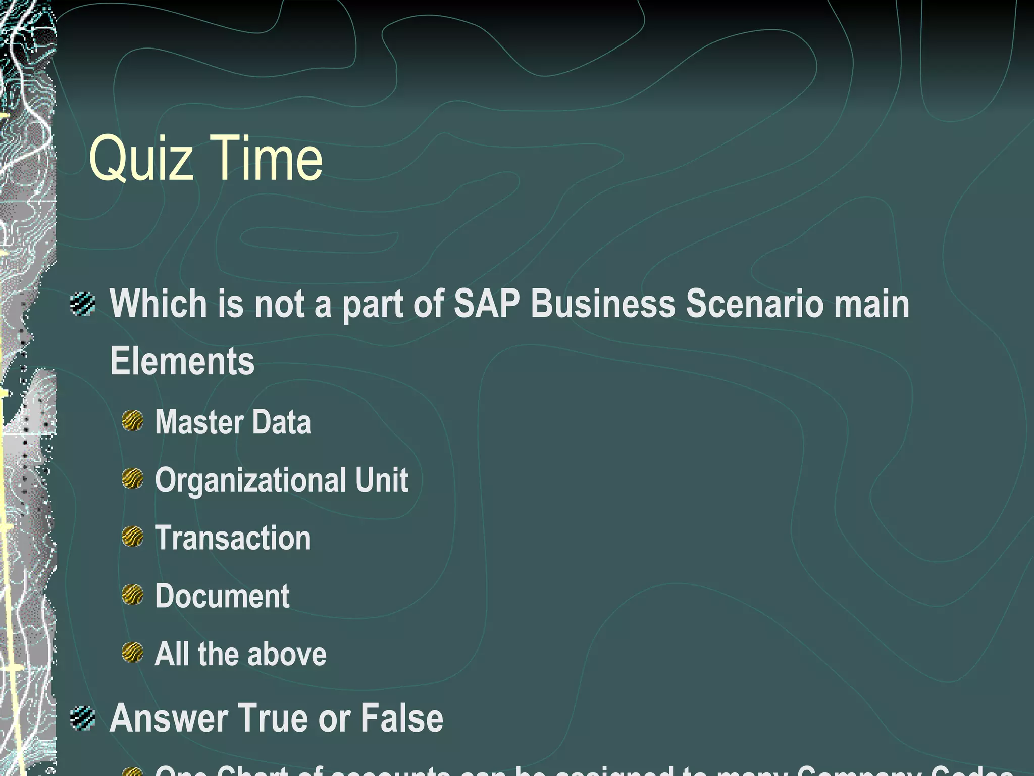 Quiz Time Which is not a part of SAP Business Scenario main Elements Master Data Organizational Unit Transaction Document All the above Answer True or False One Chart of accounts can be assigned to many Company Codes A plant can be assigned to many Company codes 