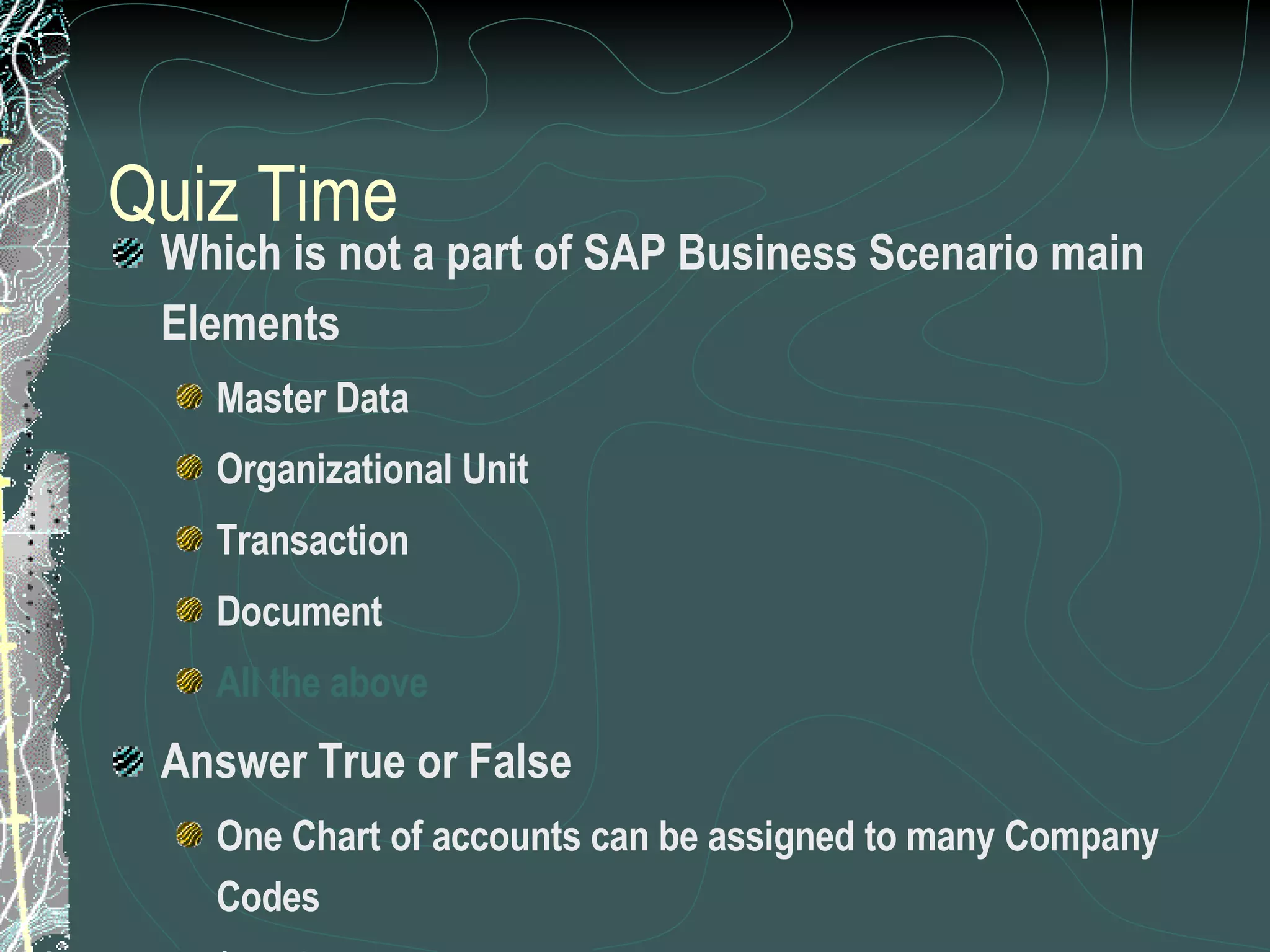 Quiz Time Which is not a part of SAP Business Scenario main Elements Master Data Organizational Unit Transaction Document All the above  Answer True or False One Chart of accounts can be assigned to many Company Codes ( True) A plant can be assigned to many Company codes (False) 