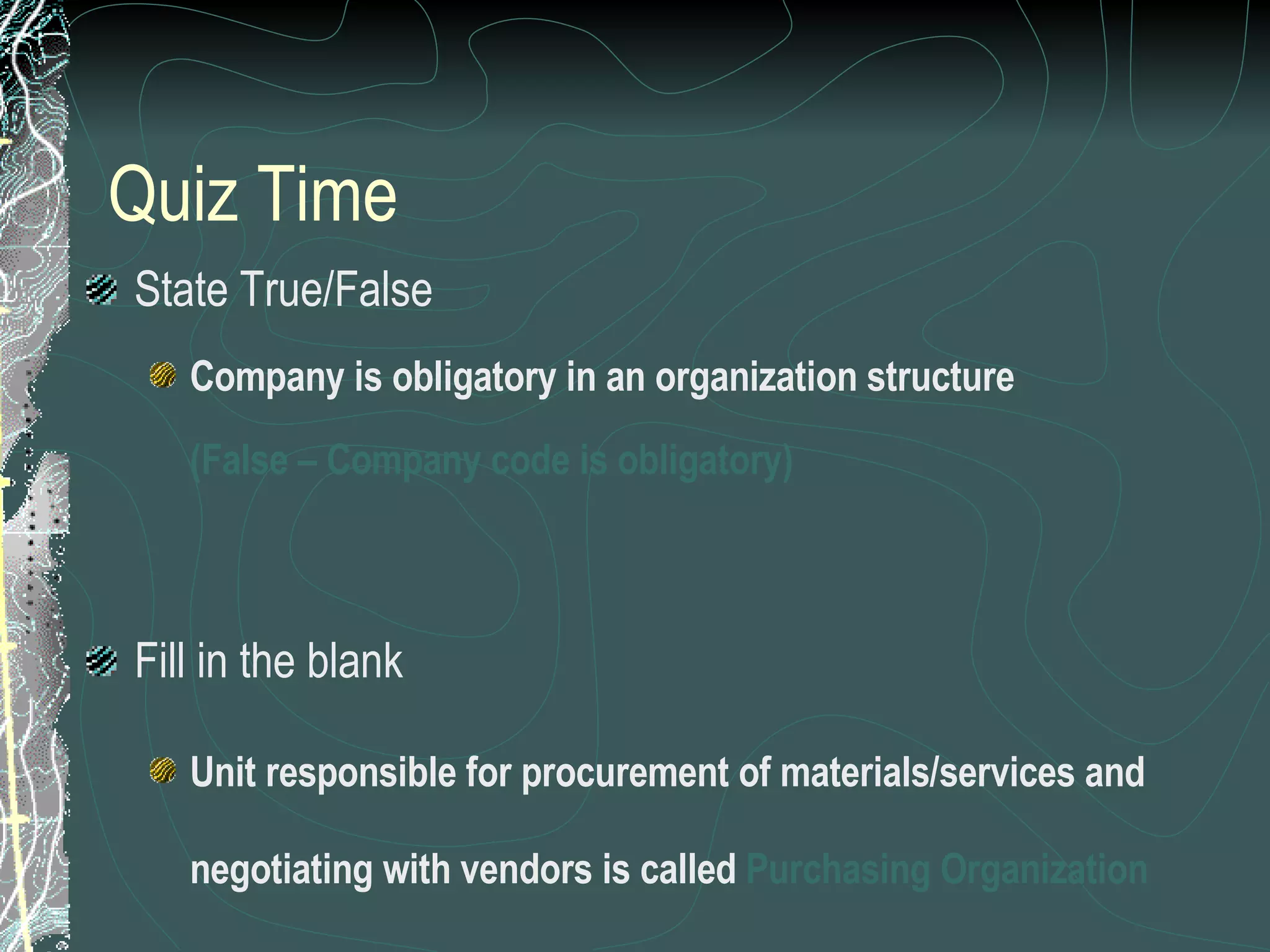 Quiz Time State True/False Company is obligatory in an organization structure (False – Company code is obligatory) Fill in the blank Unit responsible for procurement of materials/services and negotiating with vendors is called  Purchasing Organization 