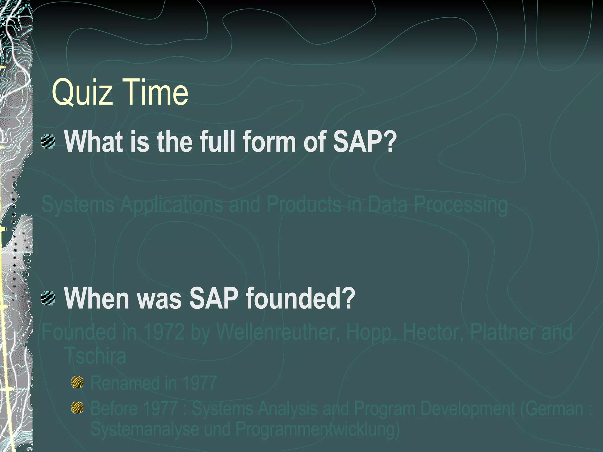 Quiz Time What is the full form of SAP? Systems Applications and Products in Data Processing When was SAP founded? Founded in 1972 by Wellenreuther, Hopp, Hector, Plattner and Tschira Renamed in 1977 Before 1977 : Systems Analysis and Program Development (German : Systemanalyse und Programmentwicklung) 