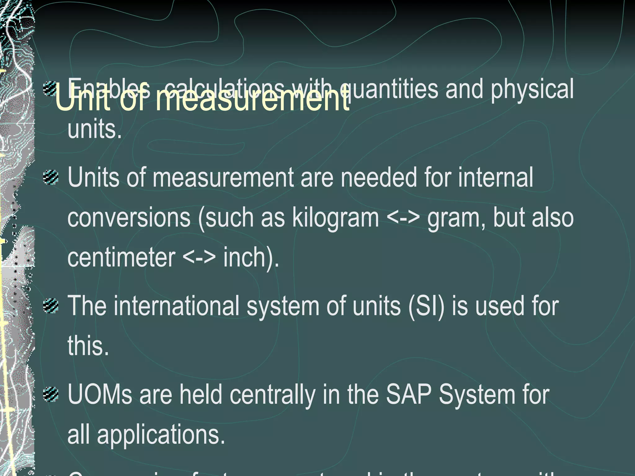 Enables  calculations with quantities and physical units. Units of measurement are needed for internal conversions (such as kilogram <-> gram, but also centimeter <-> inch). The international system of units (SI) is used for this. UOMs are held centrally in the SAP System for all applications.  Conversion factors are stored in the system with a unique internal key.  Unit of measurement can be created according to requirements. CAUTION:   Extra care to be taken for any creation as this global setting can affect the whole system performance Unit of measurement 