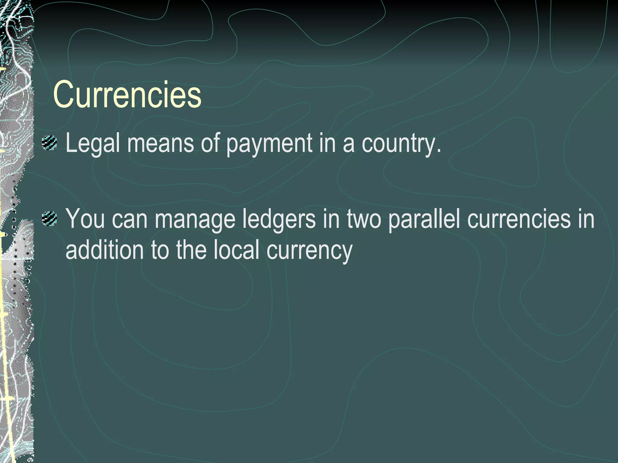 Currencies Legal means of payment in a country.  You can manage ledgers in two parallel currencies in addition to the local currency 