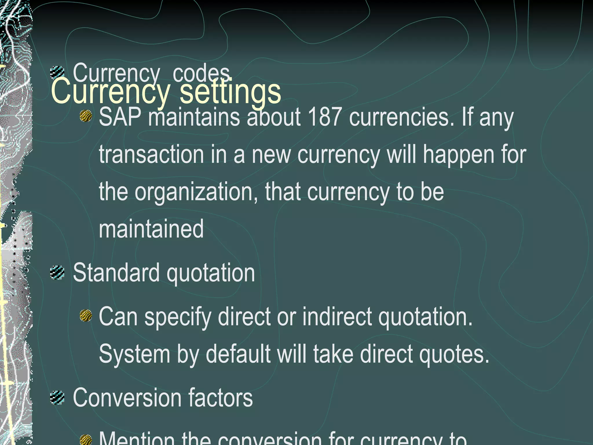 Currency  codes SAP maintains about 187 currencies. If any transaction in a new currency will happen for the organization, that currency to be maintained Standard quotation Can specify direct or indirect quotation.  System by default will take direct quotes. Conversion factors Mention the conversion for currency to currency. For example, INR To Yen will 1:100 Rounding rules  ensures that the amounts in this currency are always rounded to this unit Currency settings 