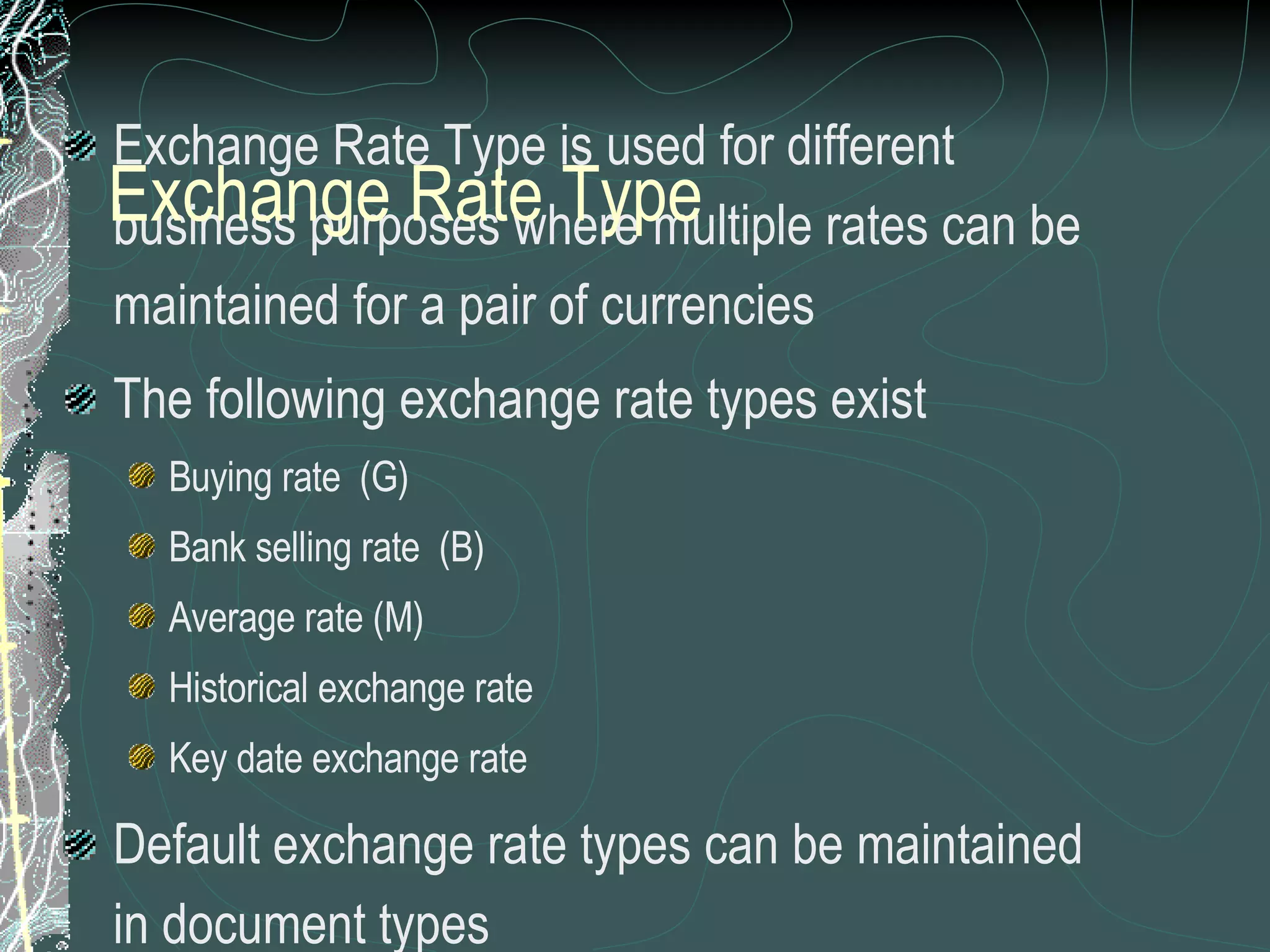 Exchange Rate Type is used for different business purposes where multiple rates can be maintained for a pair of currencies The following exchange rate types exist Buying rate  (G) Bank selling rate  (B) Average rate (M) Historical exchange rate  Key date exchange rate Default exchange rate types can be maintained in document types  For posting and clearing, the system uses the exchange rate type  M  (average rate). This exchange rate type must be entered in the system and you must also enter the exchange rates for this type .  Exchange Rate Type 
