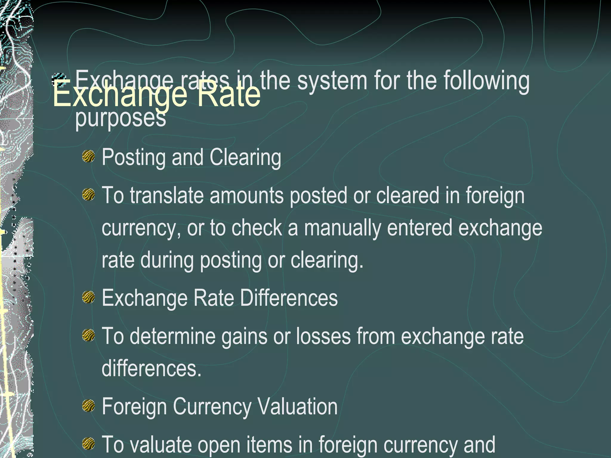 Exchange rates in the system for the following purposes Posting and Clearing To translate amounts posted or cleared in foreign currency, or to check a manually entered exchange rate during posting or clearing.  Exchange Rate Differences To determine gains or losses from exchange rate differences. Foreign Currency Valuation To valuate open items in foreign currency and foreign currency balance sheet accounts as part of the closing operations.  Valuation of Purchase Documents, Sales documents  and Commitments Exchange rates maintained for  a exchange rate type for an effective date between two currencies Exchange Rate 