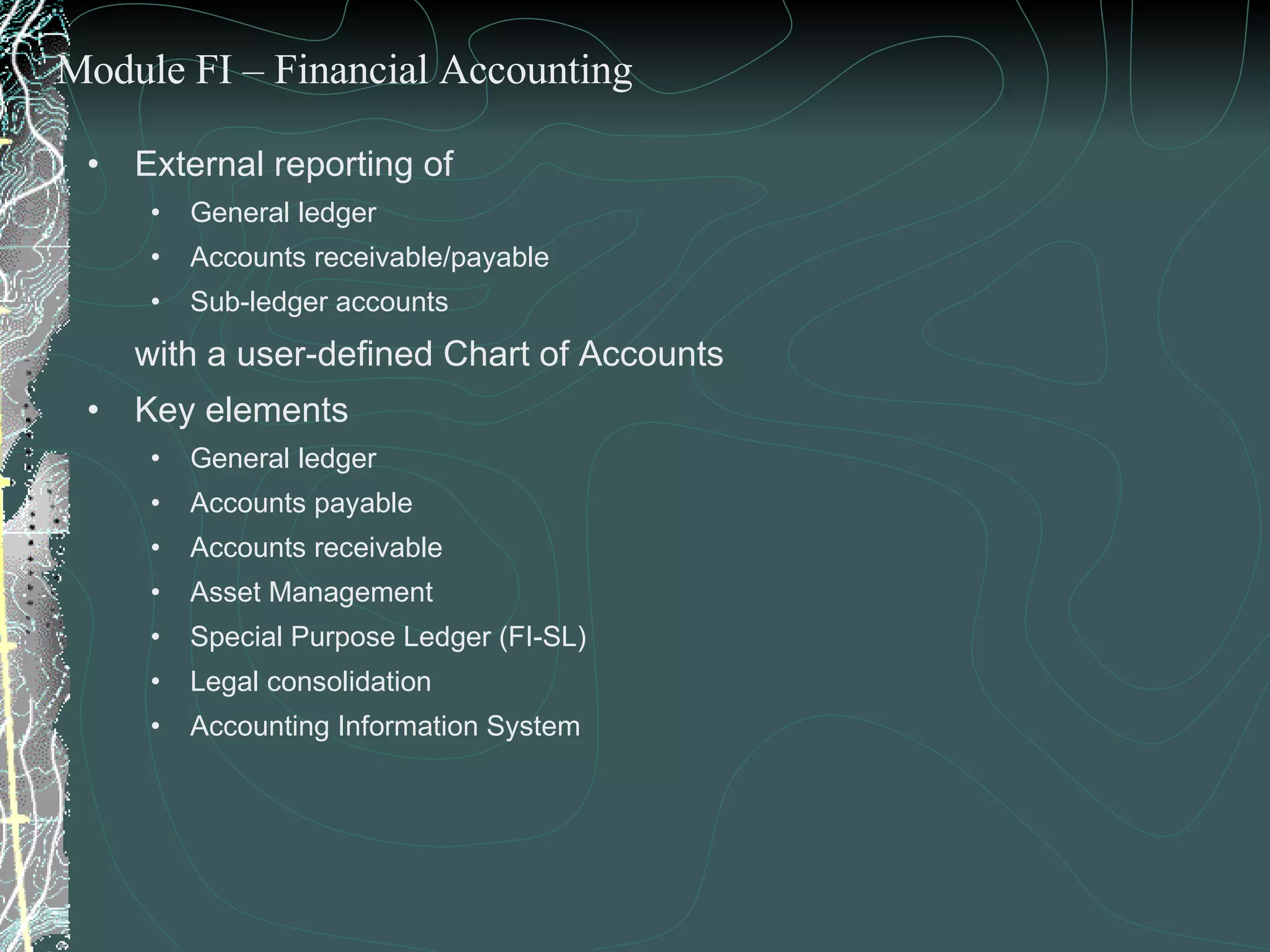 External reporting of  General ledger Accounts receivable/payable Sub-ledger accounts  with a user-defined Chart of Accounts Key elements General ledger Accounts payable Accounts receivable Asset Management  Special Purpose Ledger (FI-SL) Legal consolidation Accounting Information System Module FI – Financial Accounting 