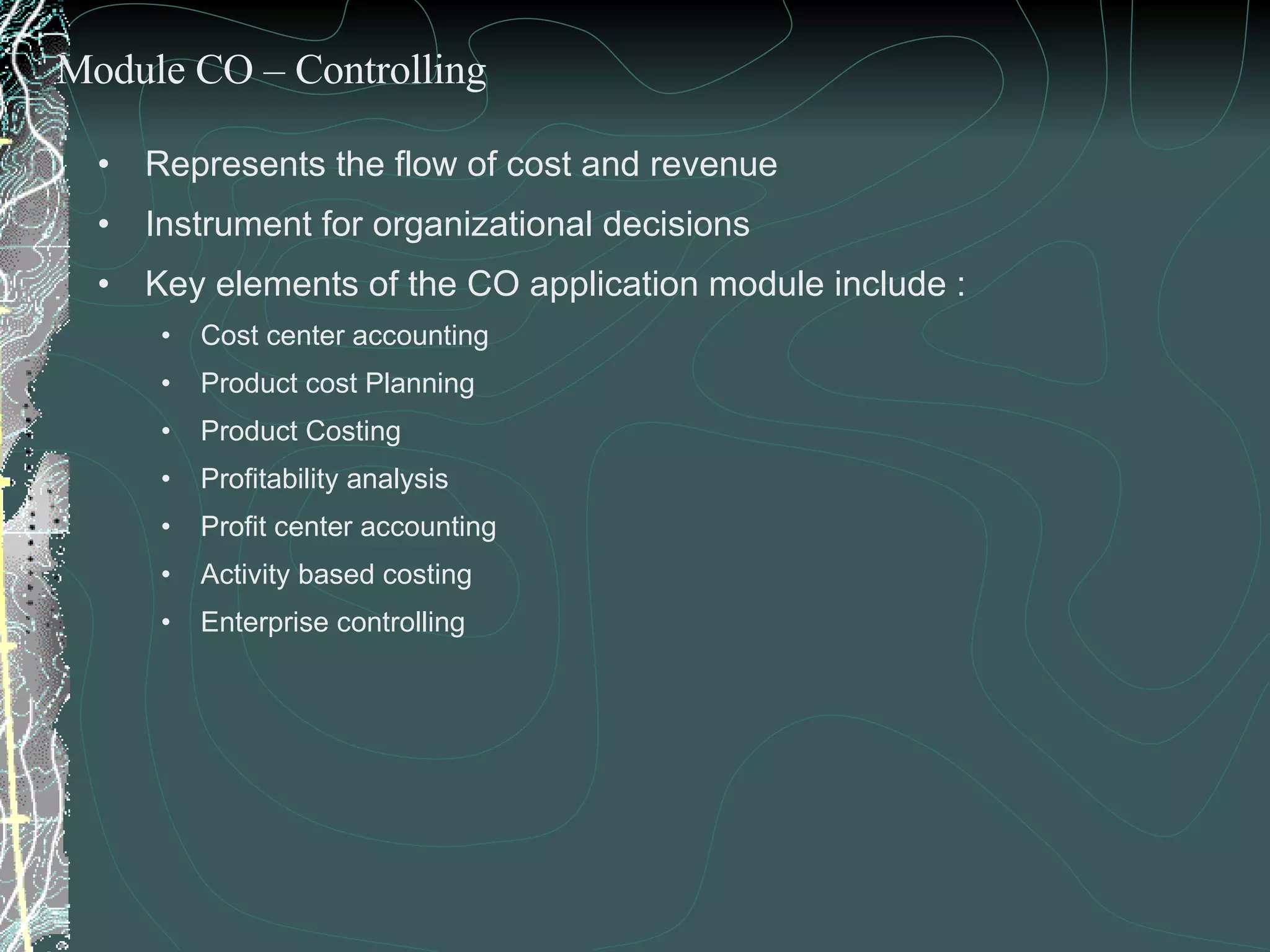 Represents the flow of cost and revenue Instrument for organizational decisions Key elements of the CO application module include : Cost center accounting Product cost Planning  Product Costing  Profitability analysis Profit center accounting Activity based costing Enterprise controlling Module CO – Controlling 