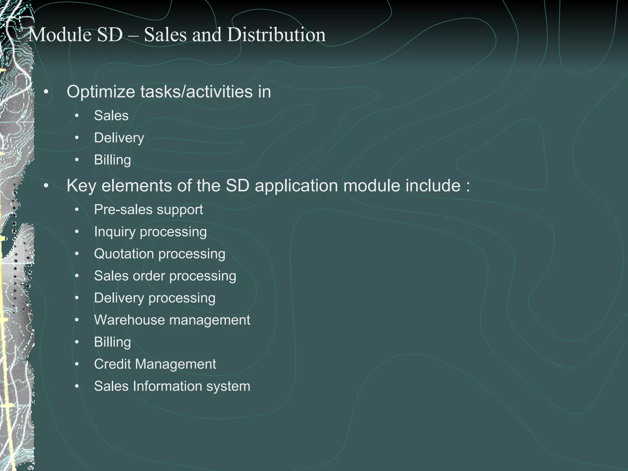Optimize tasks/activities in  Sales Delivery  Billing Key elements of the SD application module include : Pre-sales support Inquiry processing Quotation processing Sales order processing Delivery processing Warehouse management Billing Credit Management  Sales Information system Module SD – Sales and Distribution 