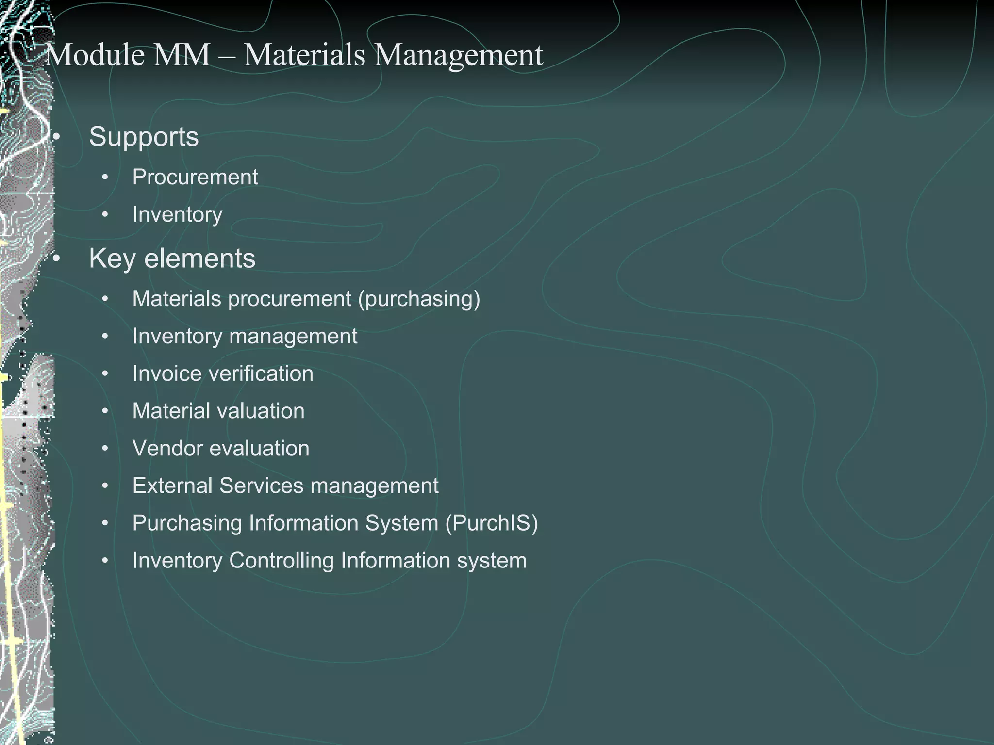 Supports  Procurement  Inventory  Key elements  Materials procurement (purchasing) Inventory management Invoice verification Material valuation Vendor evaluation External Services management Purchasing Information System (PurchIS)  Inventory Controlling Information system Module MM – Materials Management 