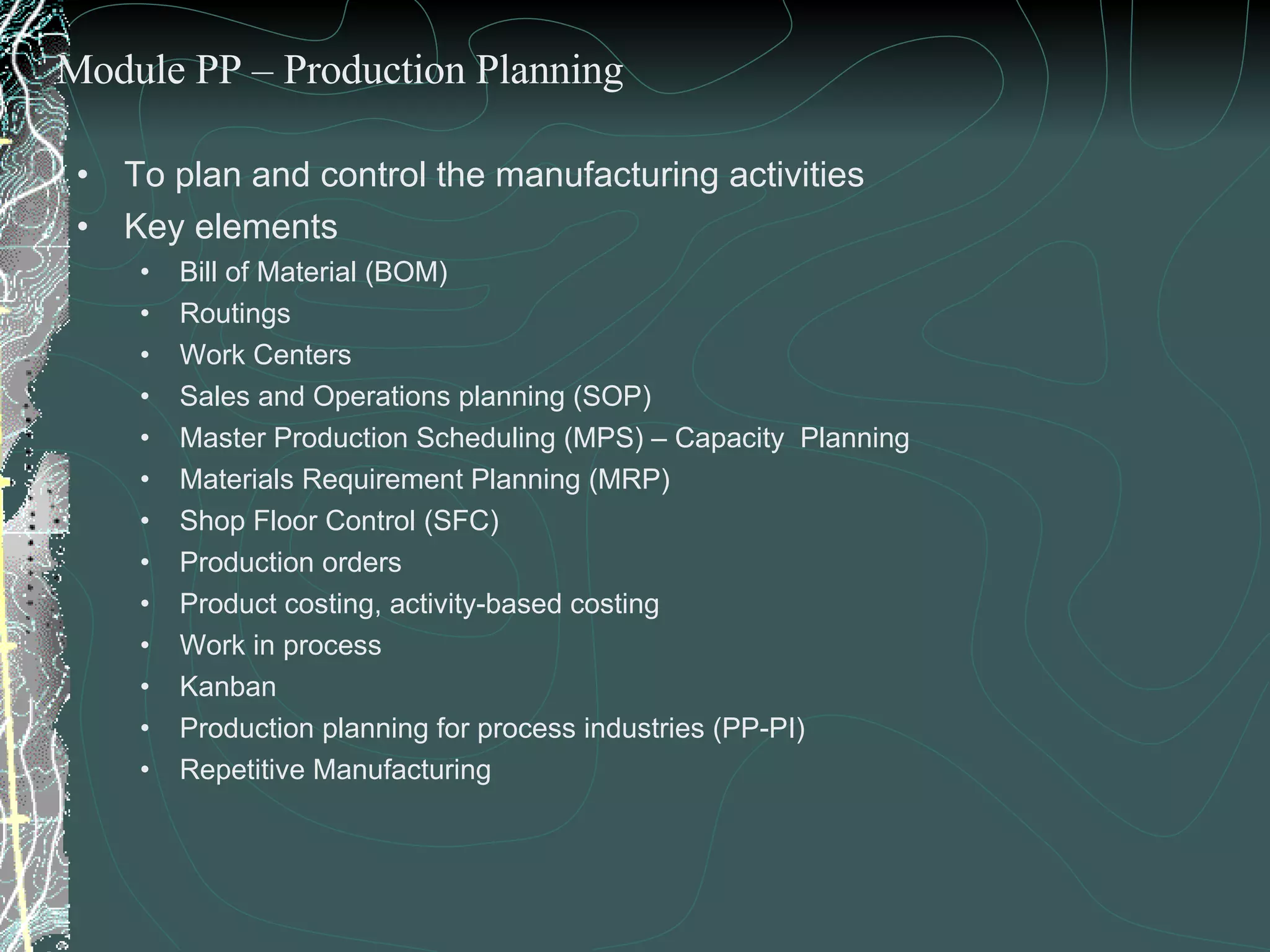 To plan and control the manufacturing activities Key elements  Bill of Material (BOM) Routings Work Centers Sales and Operations planning (SOP) Master Production Scheduling (MPS) – Capacity  Planning Materials Requirement Planning (MRP) Shop Floor Control (SFC) Production orders Product costing, activity-based costing Work in process  Kanban Production planning for process industries (PP-PI) Repetitive Manufacturing  Module PP – Production Planning 