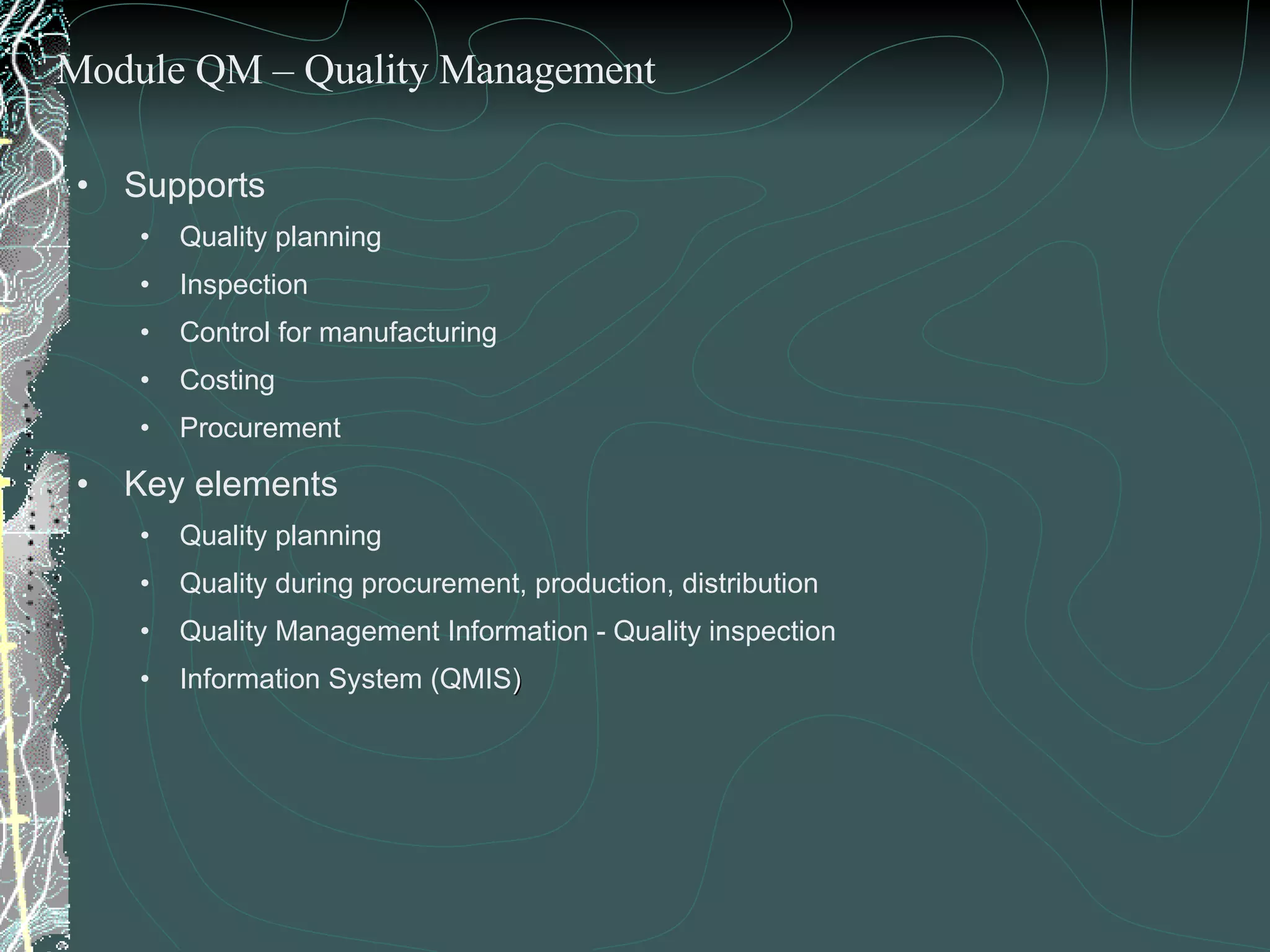 Supports  Quality planning Inspection Control for manufacturing Costing Procurement Key elements  Quality planning Quality during procurement, production, distribution Quality Management Information - Quality inspection Information System (QMIS ) Module QM – Quality Management 